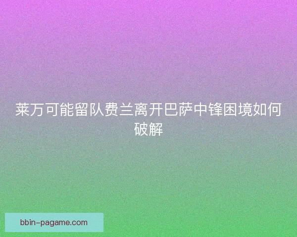 莱万可能留队费兰离开巴萨中锋困境如何破解 莱万可能留队费兰离开巴萨中锋困境如何破解