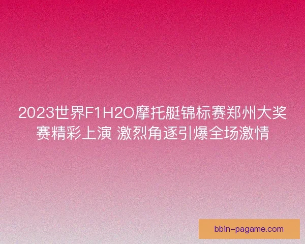 2023世界F1H2O摩托艇锦标赛郑州大奖赛精彩上演 激烈角逐引爆全场激情