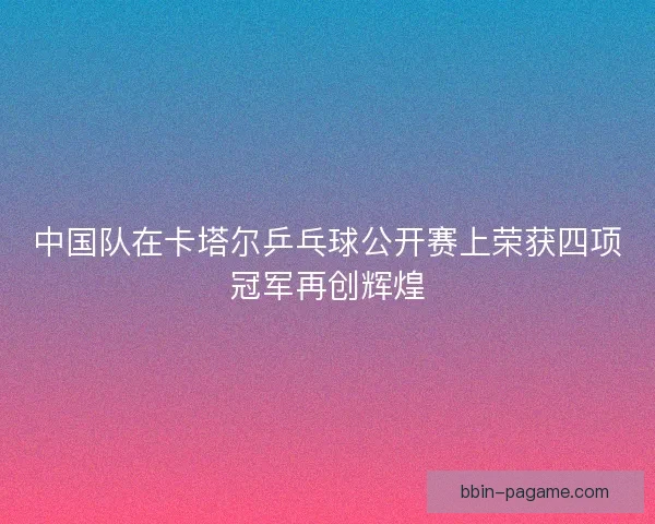 中国队在卡塔尔乒乓球公开赛上荣获四项冠军再创辉煌