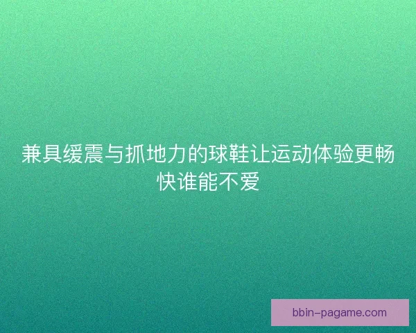 兼具缓震与抓地力的球鞋让运动体验更畅快谁能不爱 兼具缓震与抓地力的球鞋让运动体验更畅快谁能不爱