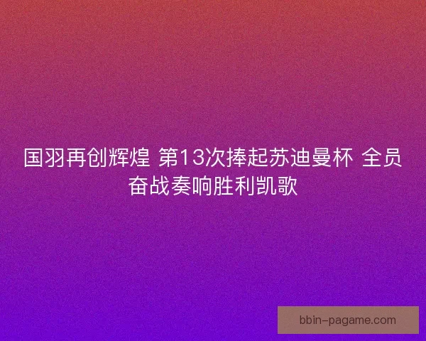 国羽再创辉煌 第13次捧起苏迪曼杯 全员奋战奏响胜利凯歌