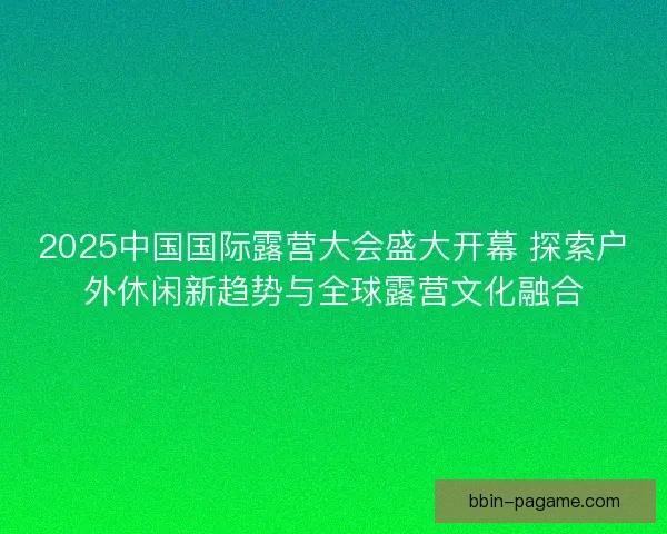 2025中国国际露营大会盛大开幕 探索户外休闲新趋势与全球露营文化融合 2025中国国际露营大会盛大开幕 探索户外休闲新趋势与全球露营文化融合