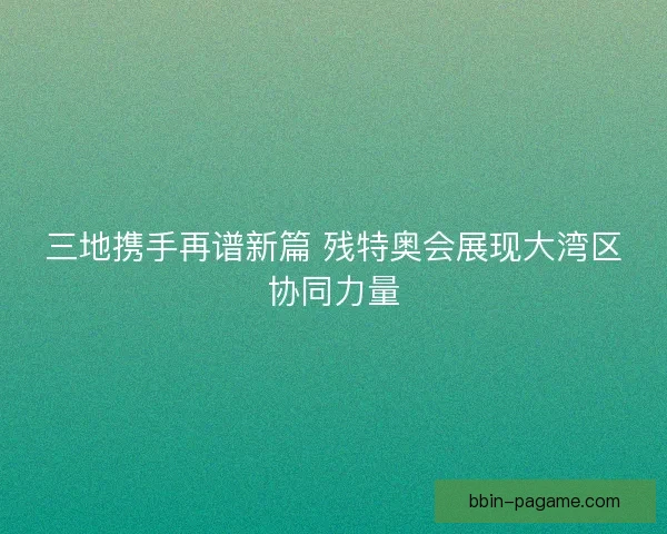 三地携手再谱新篇 残特奥会展现大湾区协同力量 三地携手再谱新篇 残特奥会展现大湾区协同力量