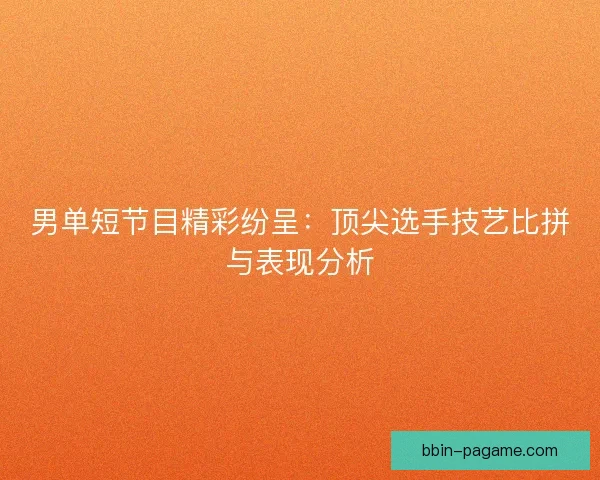 男单短节目精彩纷呈：顶尖选手技艺比拼与表现分析