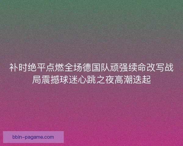 补时绝平点燃全场德国队顽强续命改写战局震撼球迷心跳之夜高潮迭起