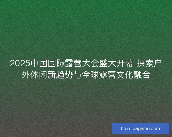 2025中国国际露营大会盛大开幕 探索户外休闲新趋势与全球露营文化融合