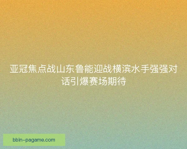 亚冠焦点战山东鲁能迎战横滨水手强强对话引爆赛场期待