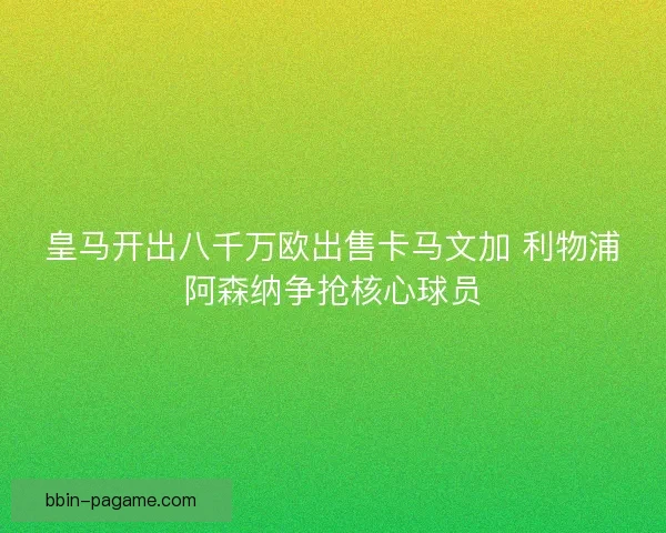 皇马开出八千万欧出售卡马文加 利物浦阿森纳争抢核心球员 皇马开出八千万欧出售卡马文加 利物浦阿森纳争抢核心球员