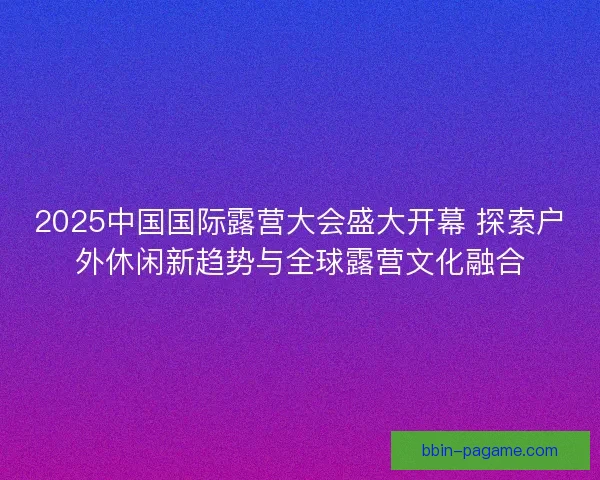 2025中国国际露营大会盛大开幕 探索户外休闲新趋势与全球露营文化融合 2025中国国际露营大会盛大开幕 探索户外休闲新趋势与全球露营文化融合