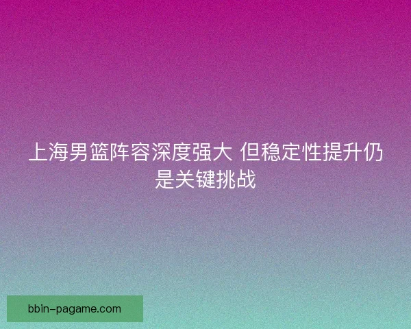 上海男篮阵容深度强大 但稳定性提升仍是关键挑战