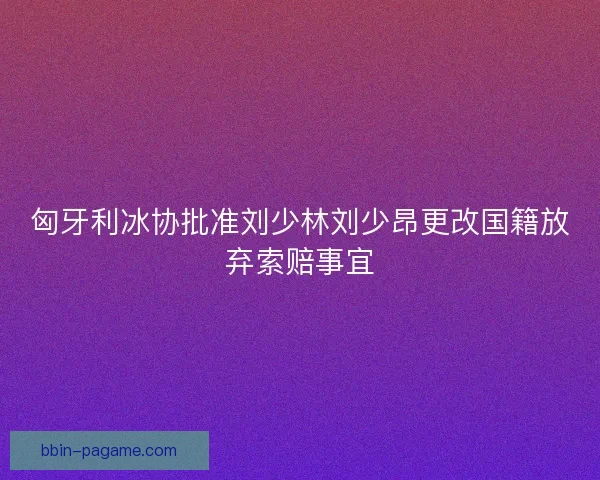 匈牙利冰协批准刘少林刘少昂更改国籍放弃索赔事宜 匈牙利冰协批准刘少林刘少昂更改国籍放弃索赔事宜