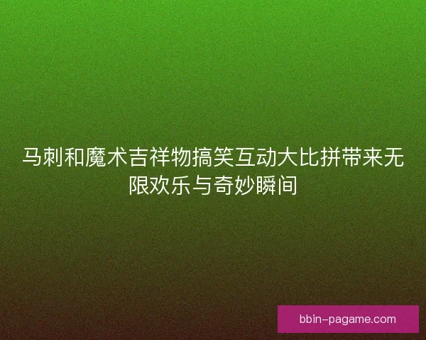 马刺和魔术吉祥物搞笑互动大比拼带来无限欢乐与奇妙瞬间