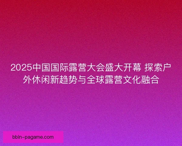 2025中国国际露营大会盛大开幕 探索户外休闲新趋势与全球露营文化融合 2025中国国际露营大会盛大开幕 探索户外休闲新趋势与全球露营文化融合