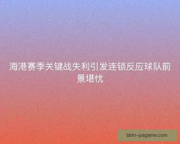 海港赛季关键战失利引发连锁反应球队前景堪忧 海港赛季关键战失利引发连锁反应球队前景堪忧