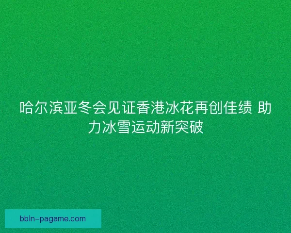 哈尔滨亚冬会见证香港冰花再创佳绩 助力冰雪运动新突破