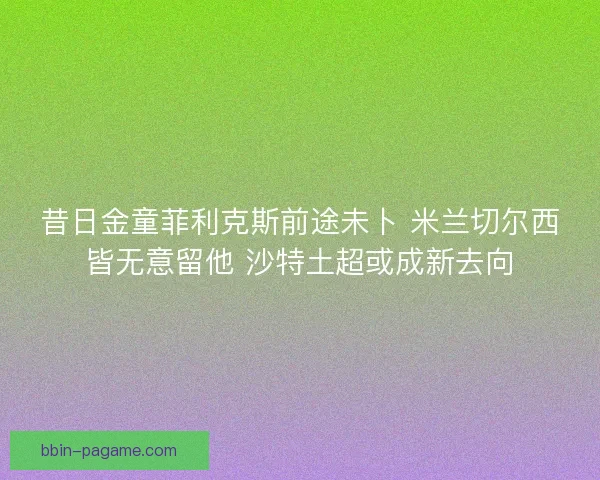 昔日金童菲利克斯前途未卜 米兰切尔西皆无意留他 沙特土超或成新去向