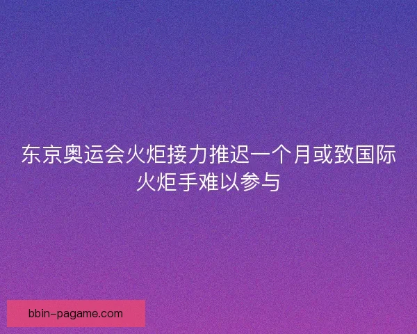 东京奥运会火炬接力推迟一个月或致国际火炬手难以参与