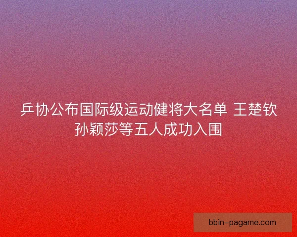 乒协公布国际级运动健将大名单 王楚钦孙颖莎等五人成功入围
