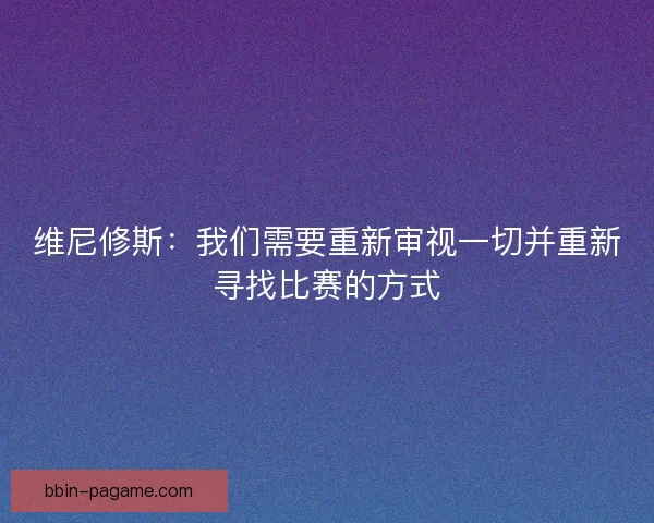 维尼修斯：我们需要重新审视一切并重新寻找比赛的方式